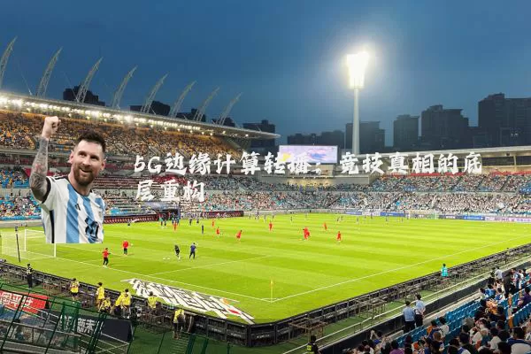 5G边缘计算转播:竞技真相的底层重构